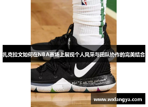 扎克拉文如何在NBA赛场上展现个人风采与团队协作的完美结合